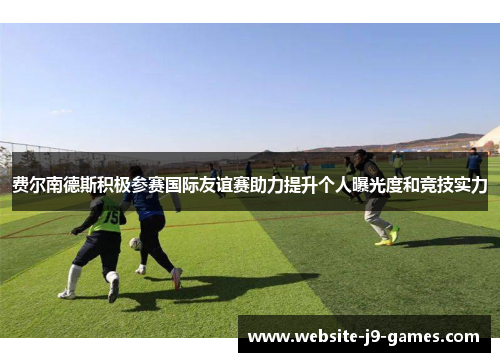 费尔南德斯积极参赛国际友谊赛助力提升个人曝光度和竞技实力