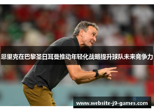 恩里克在巴黎圣日耳曼推动年轻化战略提升球队未来竞争力